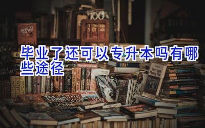 毕业了还可以专升本吗 有哪些途径