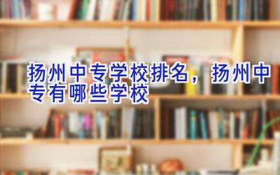 扬州中专学校排名，扬州中专有哪些学校