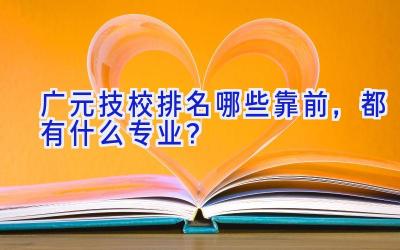 广元技校排名哪些靠前，都有什么专业？