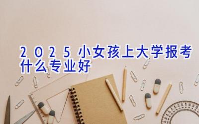 2025小女孩上大学报考什么专业好