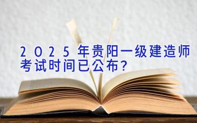 2025年贵阳一级建造师考试时间已公布？