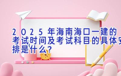 2025年海南海口一建的考试时间及考试科目的具体安排是什么？