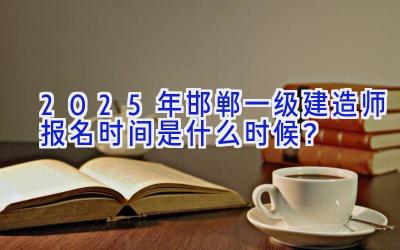 2025年邯郸一级建造师报名时间是什么时候？