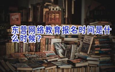 东营网络教育报名时间是什么时候？