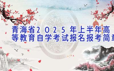 青海省2025年上半年高等教育自学考试报名报考简章