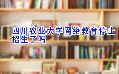 四川农业大学网络教育停止招生了吗