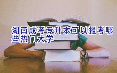 湖南成考专升本可以报考哪些热门大学