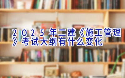 2025年二建《施工管理》考试大纲有什么变化