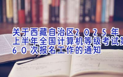 关于西藏自治区2025年上半年全国计算机等级考试（第60次）报名工作的通知