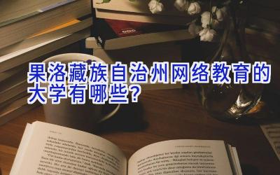 果洛藏族自治州网络教育的大学有哪些？