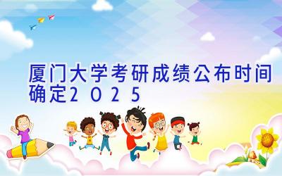 厦门大学考研成绩公布时间确定2025