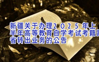 新疆关于办理2025年上半年高等教育自学考试考籍跨省转出业务的公告