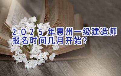 2025年惠州一级建造师报名时间几月开始？