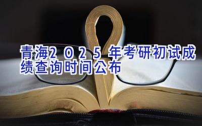 青海2025年考研初试成绩查询时间公布