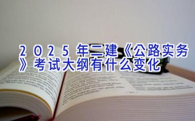 2025年二建《公路实务》考试大纲有什么变化