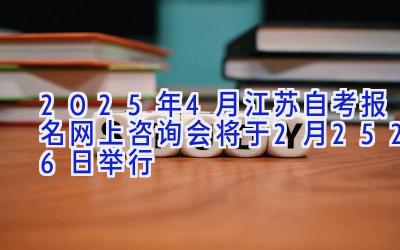 2025年4月江苏自考报名网上咨询会将于2月25-26日举行