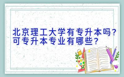 北京理工大学有专升本吗？可专升本专业有哪些？