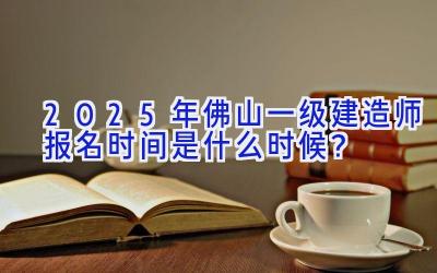 2025年佛山一级建造师报名时间是什么时候？