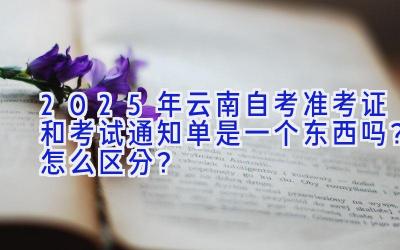 2025年云南自考准考证和考试通知单是一个东西吗？怎么区分？