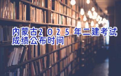 内蒙古2025年二建考试成绩公布时间