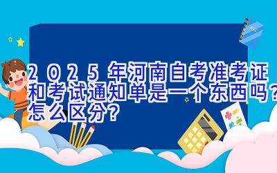 2025年河南自考准考证和考试通知单是一个东西吗？怎么区分？