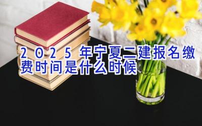 2025年宁夏二建报名缴费时间是什么时候