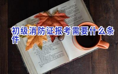 初级消防证报考需要什么条件