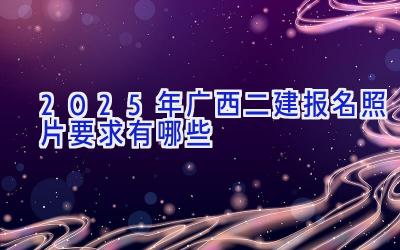 2025年广西二建报名照片要求有哪些