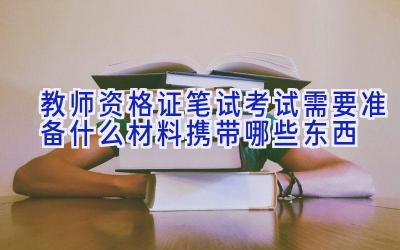 教师资格证笔试考试需要准备什么材料携带哪些东西