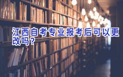 江西自考专业报考后可以更改吗？