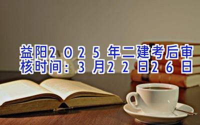 益阳2025年二建考后审核时间：3月22日-26日