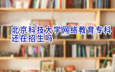 北京科技大学网络教育专科还在招生吗