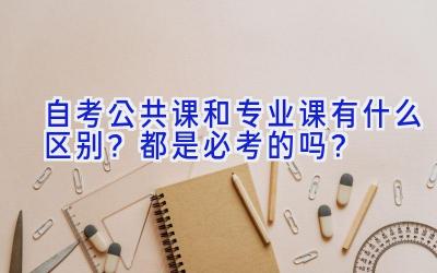 自考公共课和专业课有什么区别？都是必考的吗？