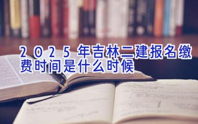 2025年吉林二建报名缴费时间是什么时候