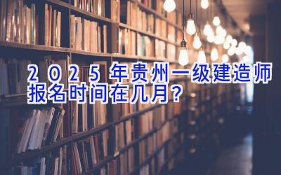 2025年贵州一级建造师报名时间在几月？