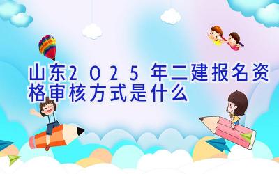 山东2025年二建报名资格审核方式是什么