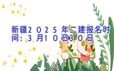 新疆2025年二建报名时间：3月10日-30日