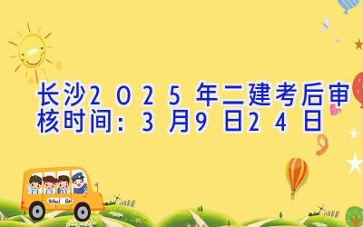 长沙2025年二建考后审核时间：3月9日-24日