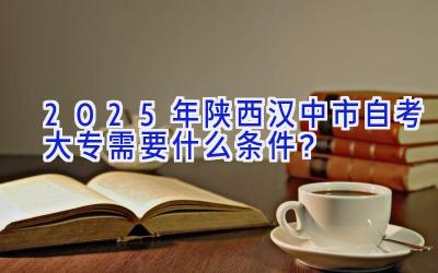 2025年陕西汉中市自考大专需要什么条件？