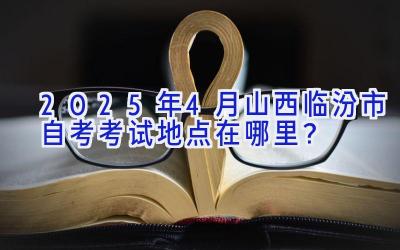 2025年4月山西临汾市自考考试地点在哪里？