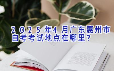 2025年4月广东惠州市自考考试地点在哪里？