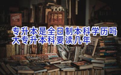 专升本是全日制本科学历吗 大专升本科要读几年