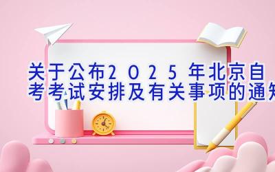 关于公布2025年北京自考考试安排及有关事项的通知