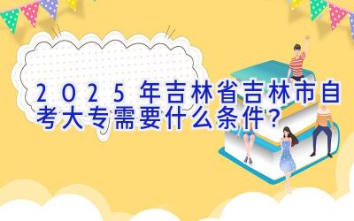 2025年吉林省吉林市自考大专需要什么条件？