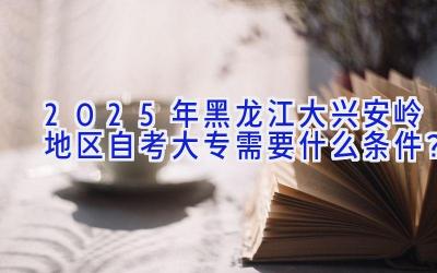 2025年黑龙江大兴安岭地区自考大专需要什么条件？