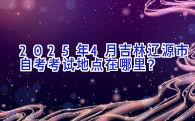 2025年4月吉林辽源市自考考试地点在哪里？