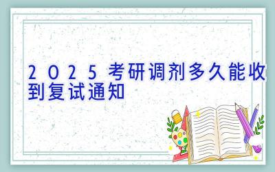 2025考研调剂多久能收到复试通知