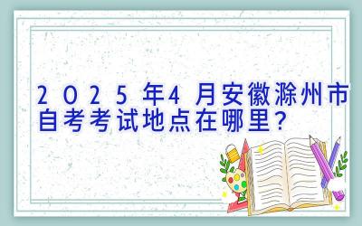 2025年4月安徽滁州市自考考试地点在哪里？