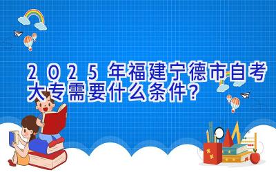 2025年福建宁德市自考大专需要什么条件？