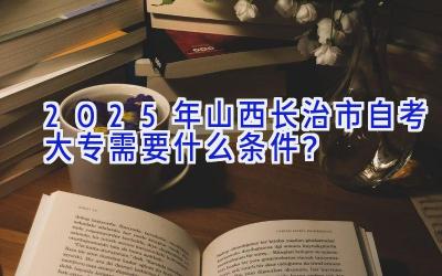 2025年山西长治市自考大专需要什么条件？